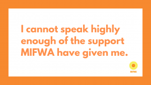 I cannot speak highly enough of the support MIFWA have given me. quote